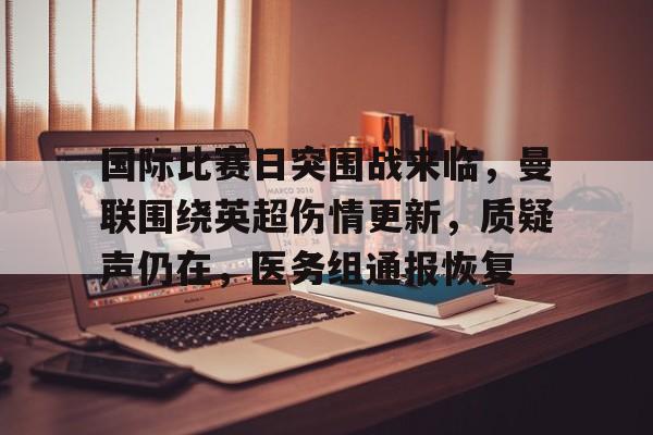 国际比赛日突围战来临，曼联围绕英超伤情更新，质疑声仍在，医务组通报恢复